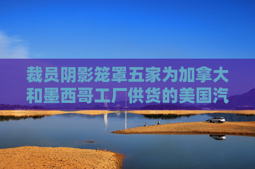 裁员阴影笼罩五家为加拿大和墨西哥工厂供货的美国汽车厂