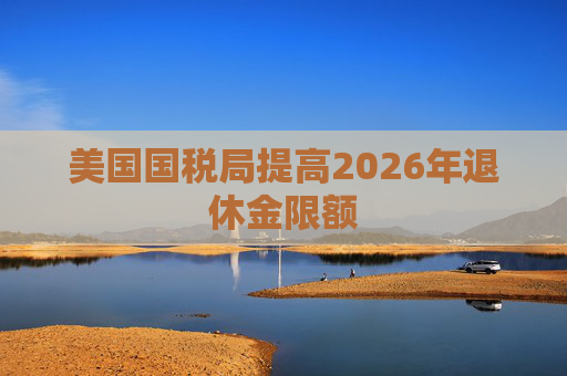 美国国税局提高2026年退休金限额