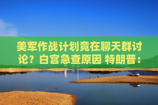 美军作战计划竟在聊天群讨论？白宫急查原因 特朗普：我不知情