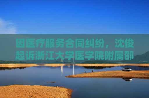 因医疗服务合同纠纷，沈俊起诉浙江大学医学院附属邵逸夫医院等