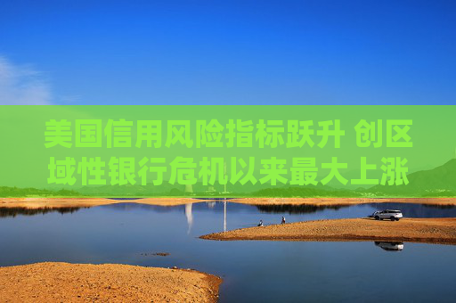 美国信用风险指标跃升 创区域性银行危机以来最大上涨