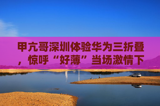 甲亢哥深圳体验华为三折叠，惊呼“好薄”当场激情下单：“红的黑的我都要！”