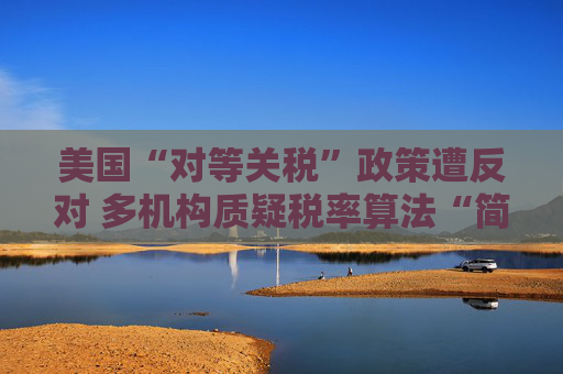 美国“对等关税”政策遭反对 多机构质疑税率算法“简单粗暴 ”