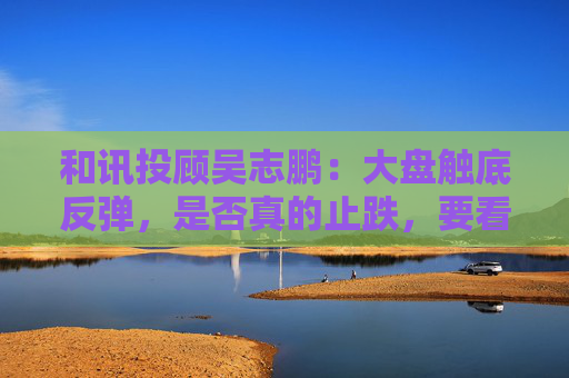 和讯投顾吴志鹏：大盘触底反弹，是否真的止跌，要看周二下午的表现