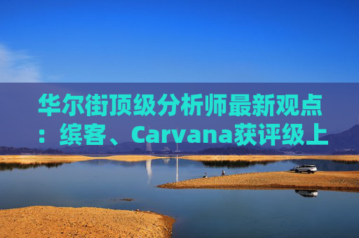 华尔街顶级分析师最新观点：缤客、Carvana获评级上调