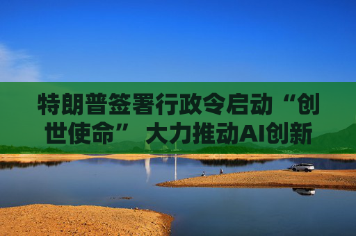 特朗普签署行政令启动“创世使命” 大力推动AI创新