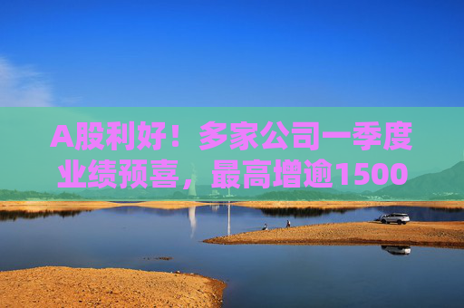 A股利好！多家公司一季度业绩预喜，最高增逾1500%