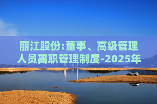 丽江股份:董事、高级管理人员离职管理制度-2025年11月