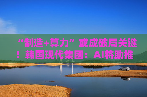 “制造+算力”或成破局关键!韩国现代集团:AI将助推美国造船业复兴