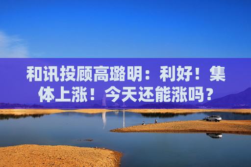 和讯投顾高璐明：利好！集体上涨！今天还能涨吗？