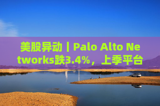 美股异动丨Palo Alto Networks跌3.4%，上季平台化进度放缓且低于预期