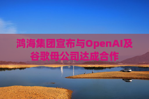 鸿海集团宣布与OpenAI及谷歌母公司达成合作