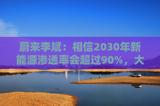 蔚来李斌：相信2030年新能源渗透率会超过90%，大趋势不可逆