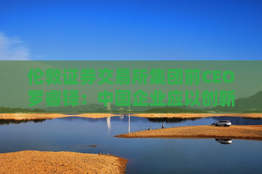 伦敦证券交易所集团前CEO罗睿铎：中国企业应以创新与资本重塑全球布局  第1张