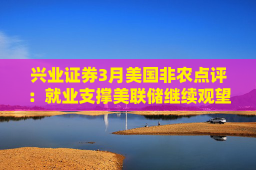 兴业证券3月美国非农点评：就业支撑美联储继续观望关税影响  第1张