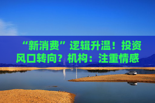 “新消费”逻辑升温！投资风口转向？机构：注重情感满足，Z世代成为消费主力，长期看好消费升级机会