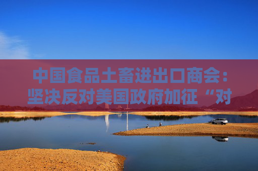 中国食品土畜进出口商会：坚决反对美国政府加征“对等关税”