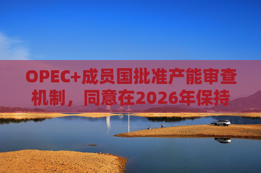 OPEC+成员国批准产能审查机制,同意在2026年保持集团整体石油产量不变