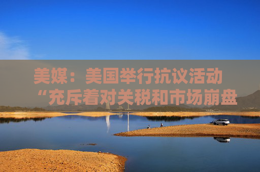 美媒：美国举行抗议活动 “充斥着对关税和市场崩盘的愤怒”