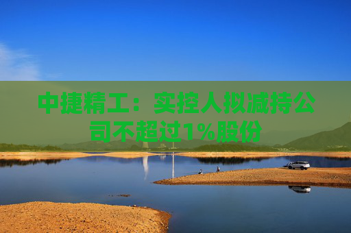 中捷精工：实控人拟减持公司不超过1%股份  第1张