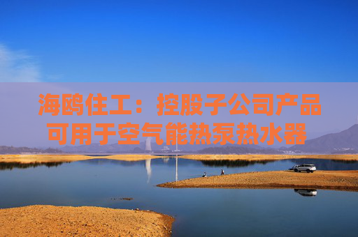 海鸥住工：控股子公司产品可用于空气能热泵热水器 收入占比极低