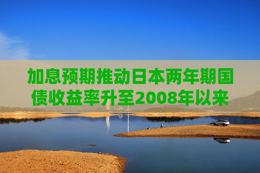 加息预期推动日本两年期国债收益率升至2008年以来最高水平