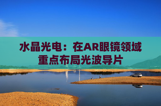 水晶光电：在AR眼镜领域重点布局光波导片