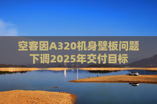 空客因A320机身壁板问题下调2025年交付目标