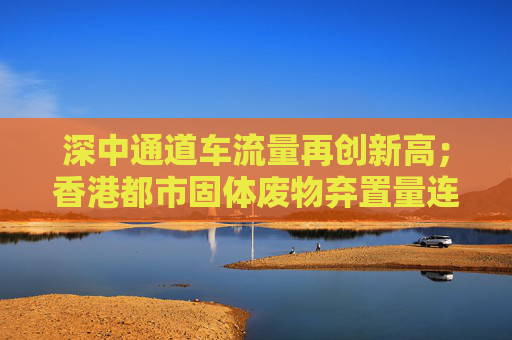 深中通道车流量再创新高；香港都市固体废物弃置量连续三年下降丨大湾区财经早参