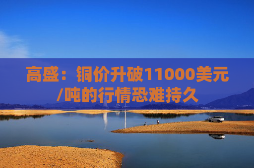 高盛：铜价升破11000美元/吨的行情恐难持久