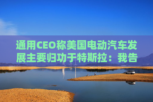 通用CEO称美国电动汽车发展主要归功于特斯拉:我告诉过拜登
