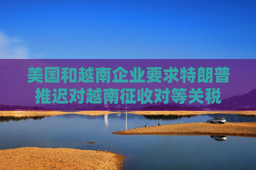 美国和越南企业要求特朗普推迟对越南征收对等关税