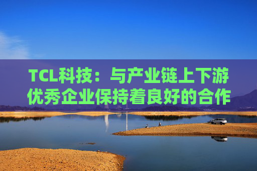 TCL科技:与产业链上下游优秀企业保持着良好的合作关系 第1张 TCL科技:与产业链上下游优秀企业保持着良好的合作关系 第1张