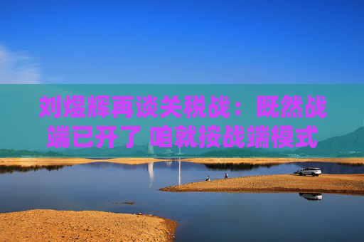 刘煜辉再谈关税战：既然战端已开了 咱就按战端模式去应对就是  第1张