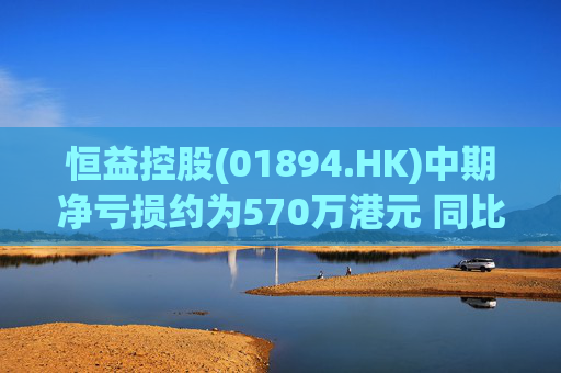 恒益控股(01894.HK)中期净亏损约为570万港元 同比减少约46.73%