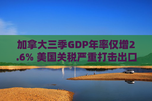 加拿大三季GDP年率仅增2.6% 美国关税严重打击出口 企业和消费者信心受挫