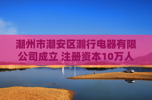 潮州市潮安区瀚行电器有限公司成立 注册资本10万人民币