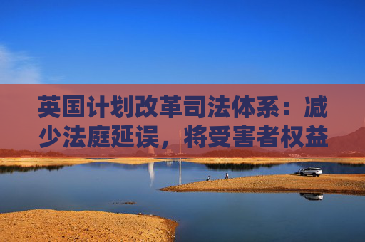 英国计划改革司法体系:减少法庭延误,将受害者权益置于优先地位