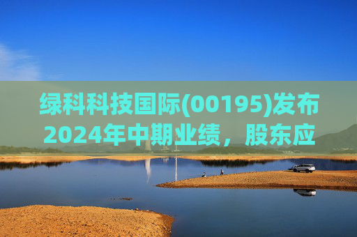 绿科科技国际(00195)发布2024年中期业绩,股东应占溢利1582.3万港元,同比下降22.1%