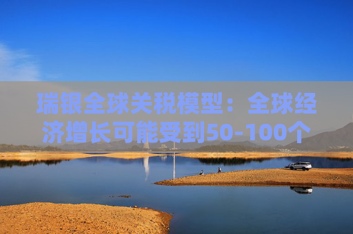 瑞银全球关税模型：全球经济增长可能受到50-100个基点的拖累