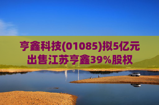 亨鑫科技(01085)拟5亿元出售江苏亨鑫39%股权
