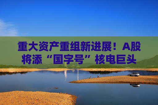 重大资产重组新进展！A股将添“国字号”核电巨头