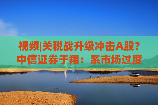 视频|关税战升级冲击A股？中信证券于翔：系市场过度反应  第1张