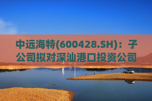中远海特(600428.SH)：子公司拟对深汕港口投资公司进行增资入股