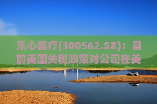 乐心医疗(300562.SZ)：目前美国关税政策对公司在美业务影响可控