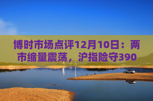 博时市场点评12月10日:两市缩量震荡,沪指险守3900点