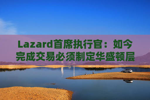 Lazard首席执行官：如今完成交易必须制定华盛顿层面的策略