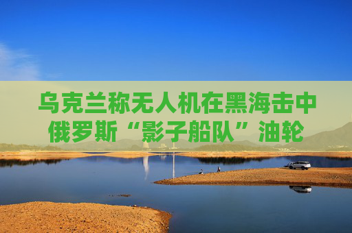 乌克兰称无人机在黑海击中俄罗斯“影子船队”油轮