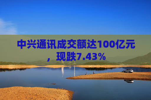 中兴通讯成交额达100亿元,现跌7.43%