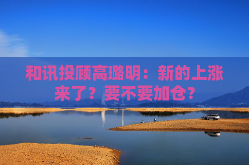 和讯投顾高璐明：新的上涨来了？要不要加仓？